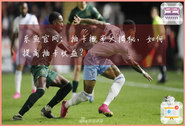 乐鱼官网：抽卡概率大揭秘，如何提高抽卡收益？