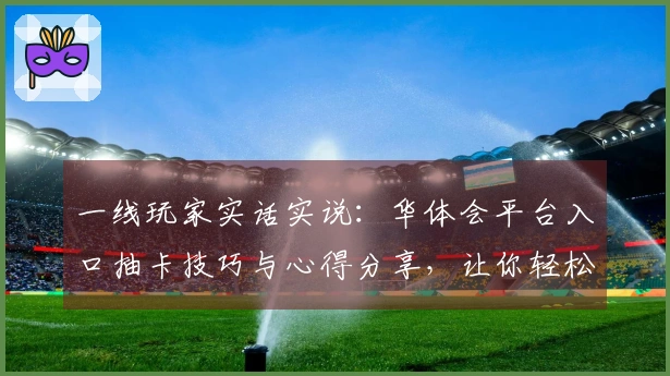 一线玩家实话实说：华体会平台入口抽卡技巧与心得分享，让你轻松提升收益