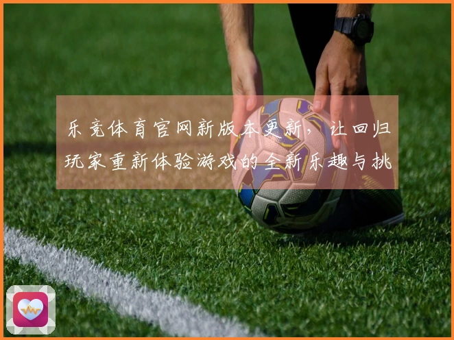 乐竞体育官网新版本更新，让回归玩家重新体验游戏的全新乐趣与挑战
